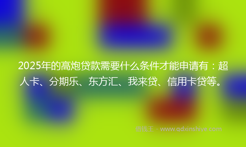 2025年的高炮贷款需要什么条件才能申请有：超人卡、分期乐、东方汇、我来贷、信用卡贷等。