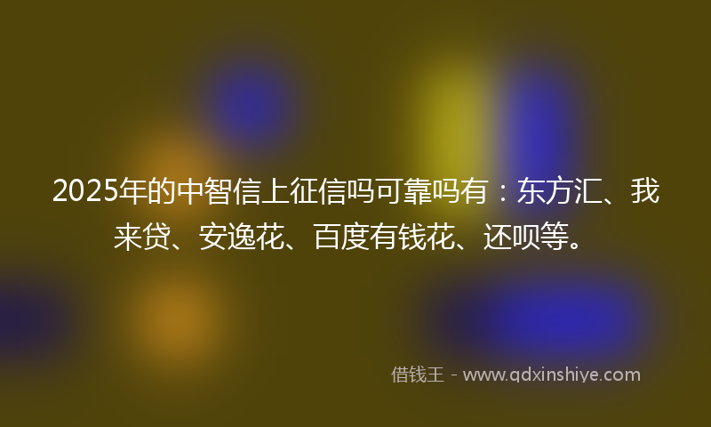 2025年的中智信上征信吗可靠吗有：东方汇、我来贷、安逸花、百度有钱花、还呗等。