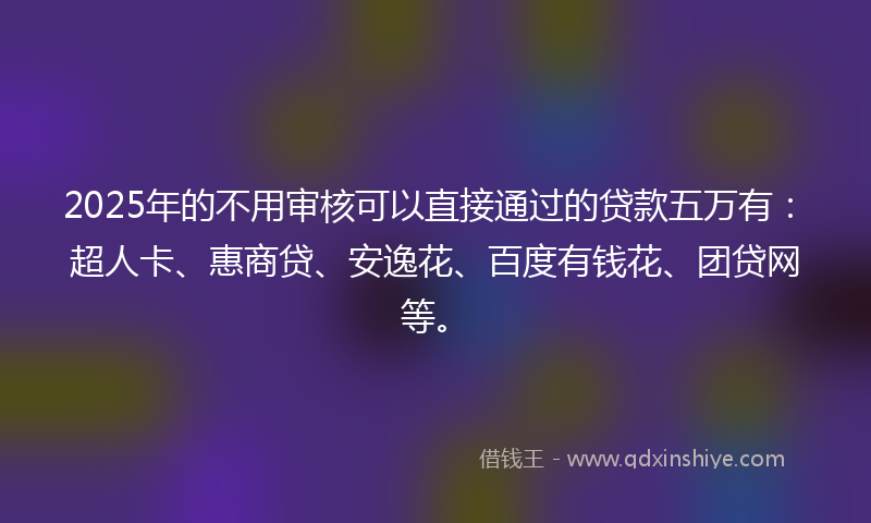 2025年的不用审核可以直接通过的贷款五万有：超人卡、惠商贷、安逸花、百度有钱花、团贷网等。