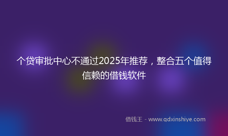 个贷审批中心不通过2025年推荐，整合五个值得信赖的借钱软件