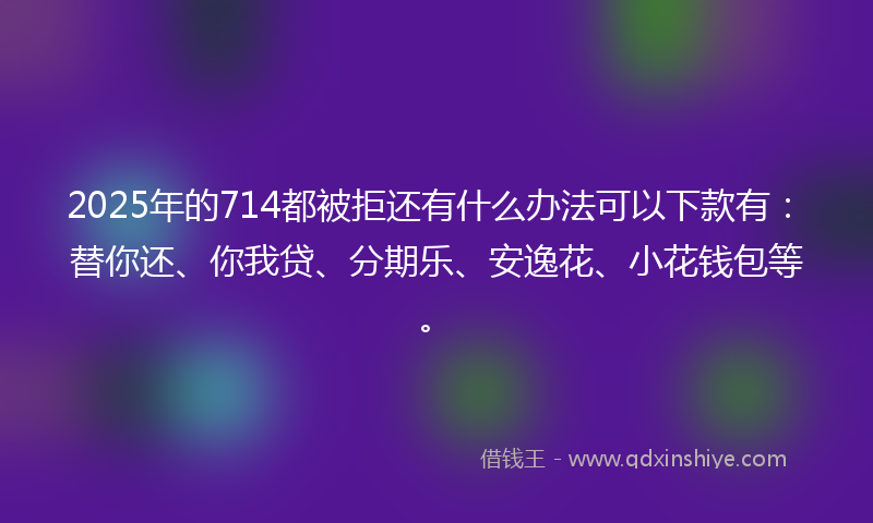 2025年的714都被拒还有什么办法可以下款有：替你还、你我贷、分期乐、安逸花、小花钱包等。