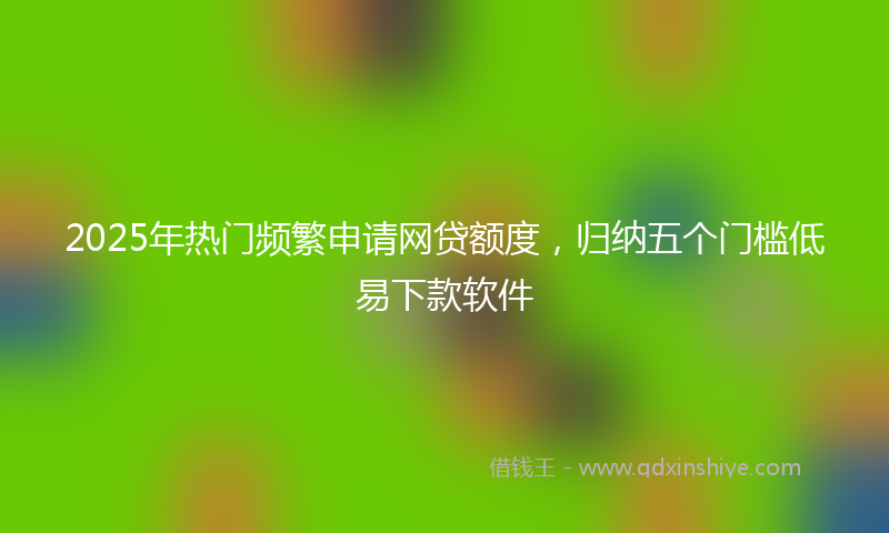 2025年热门频繁申请网贷额度，归纳五个门槛低易下款软件