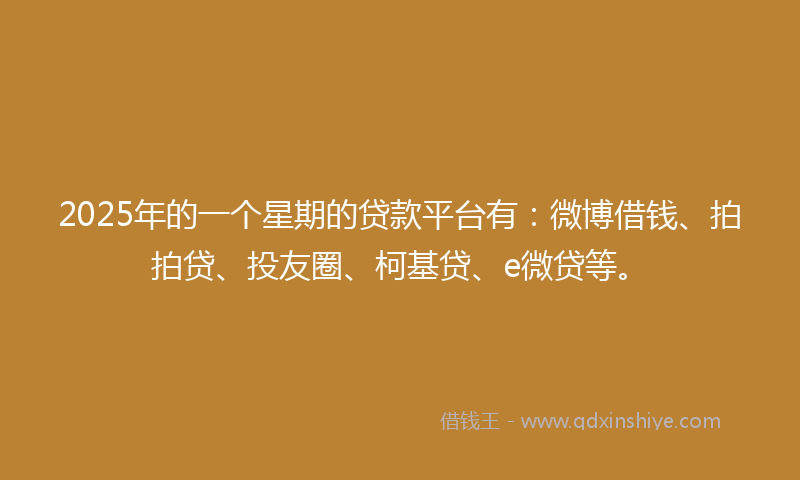 2025年的一个星期的贷款平台有：微博借钱、拍拍贷、投友圈、柯基贷、e微贷等。