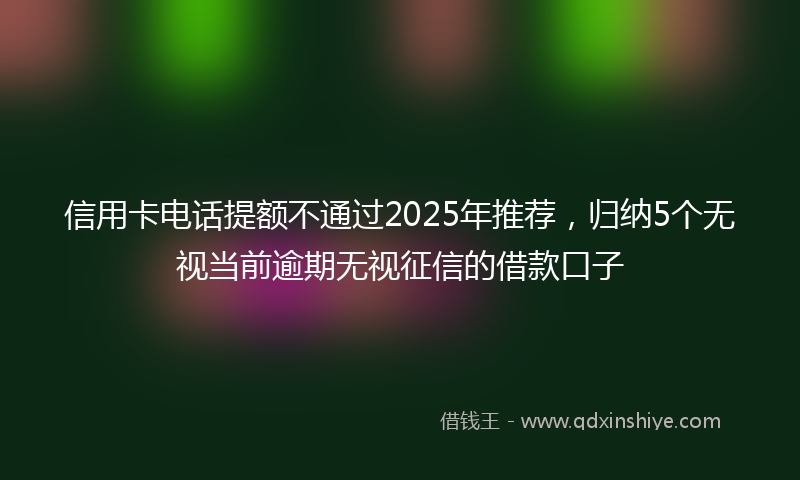 信用卡电话提额不通过2025年推荐,归纳5个无视当前逾期无视征信的借款口子