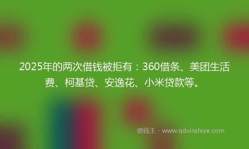 2025年的两次借钱被拒有：360借条、美团生活费、柯基贷、安逸花、小米贷款等。