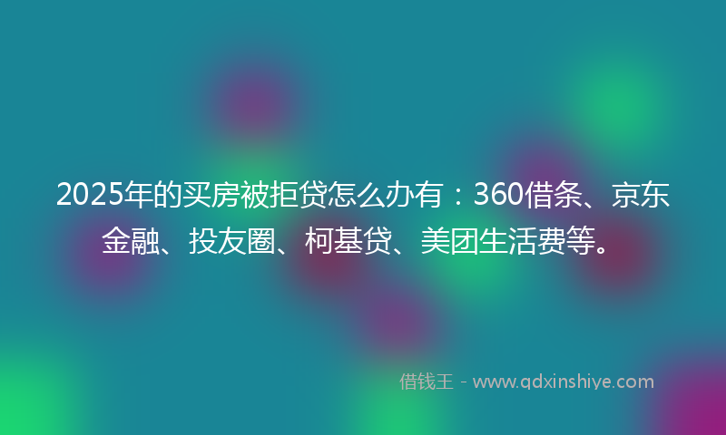 2025年的买房被拒贷怎么办有：360借条、京东金融、投友圈、柯基贷、美团生活费等。