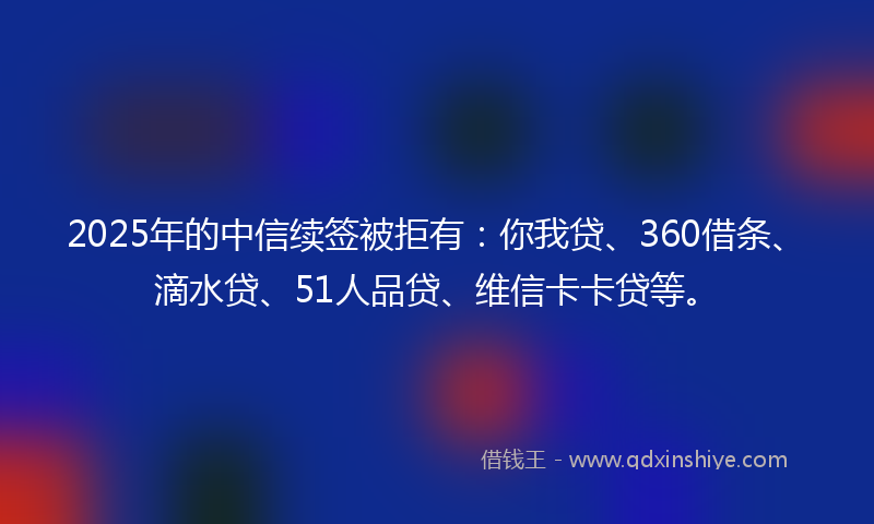 2025年的中信续签被拒有：你我贷、360借条、滴水贷、51人品贷、维信卡卡贷等。