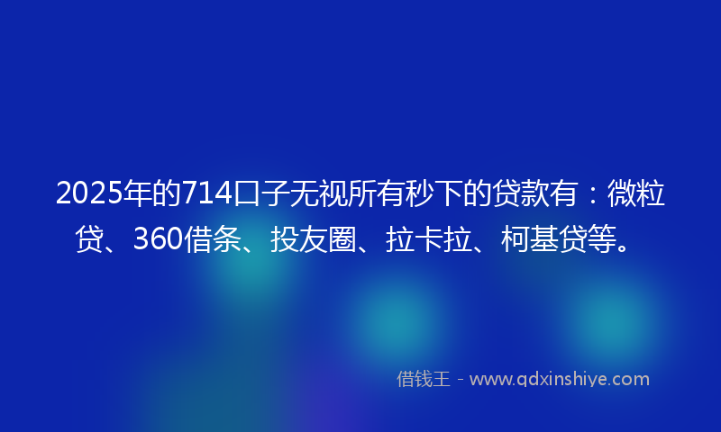 2025年的714口子无视所有秒下的贷款有：微粒贷、360借条、投友圈、拉卡拉、柯基贷等。