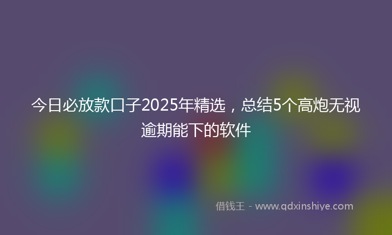 今日必放款口子2025年精选，总结5个高炮无视逾期能下的软件