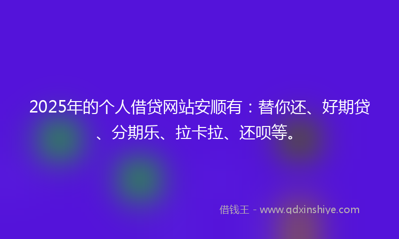 2025年的个人借贷网站安顺有：替你还、好期贷、分期乐、拉卡拉、还呗等。