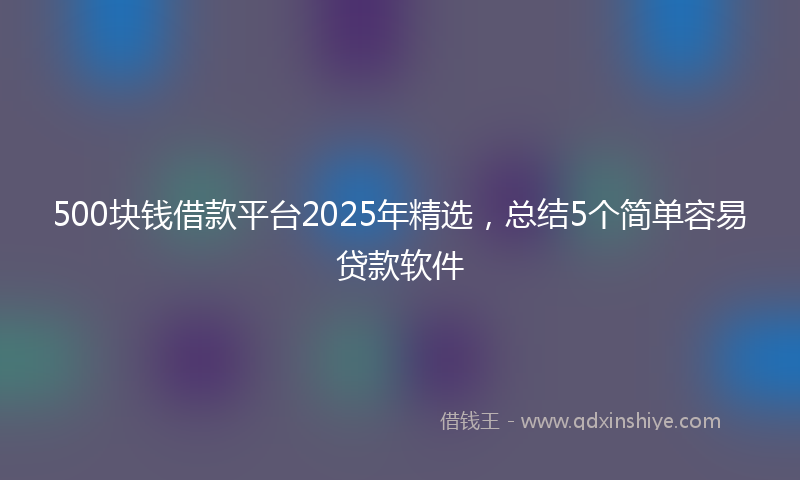 500块钱借款平台2025年精选，总结5个简单容易贷款软件