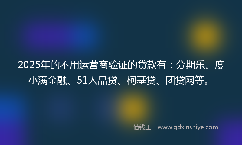 2025年的不用运营商验证的贷款有：分期乐、度小满金融、51人品贷、柯基贷、团贷网等。