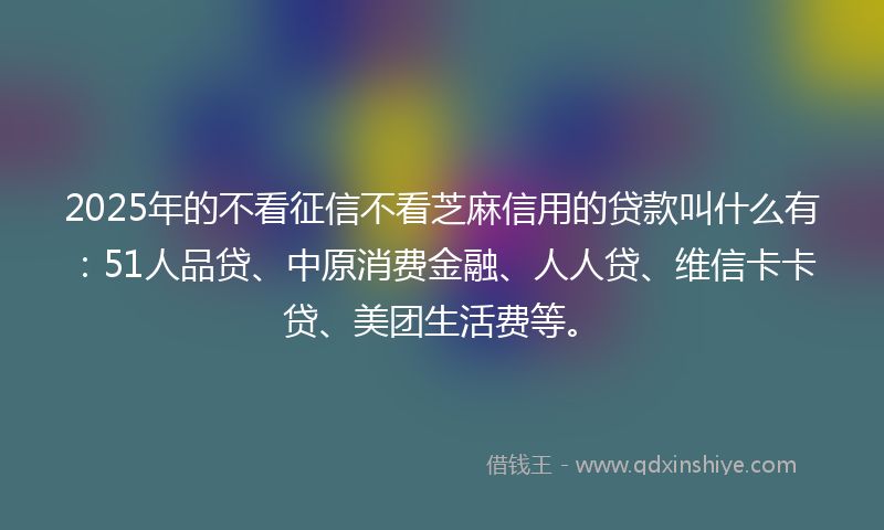 2025年的不看征信不看芝麻信用的贷款叫什么有：51人品贷、中原消费金融、人人贷、维信卡卡贷、美团生活费等。