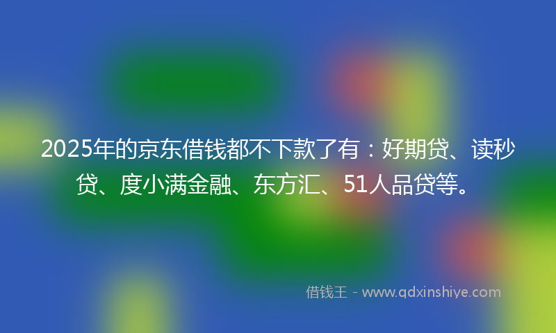 2025年的京东借钱都不下款了有：好期贷、读秒贷、度小满金融、东方汇、51人品贷等。