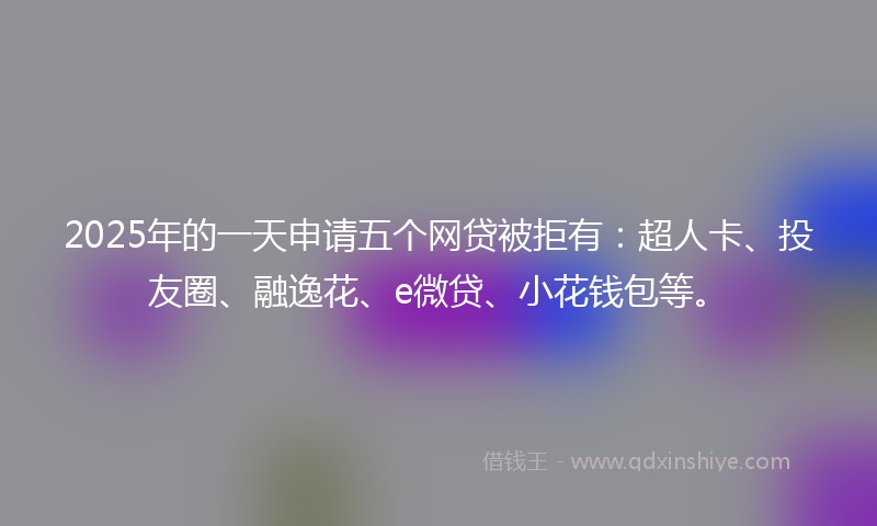 2025年的一天申请五个网贷被拒有：超人卡、投友圈、融逸花、e微贷、小花钱包等。