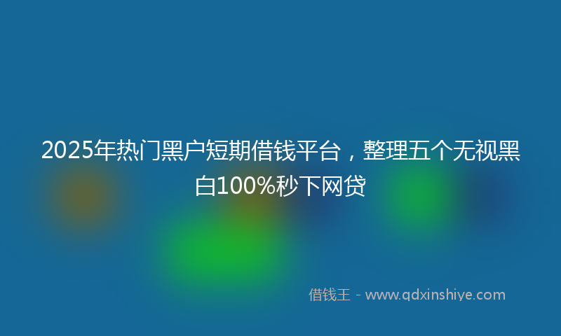2025年热门黑户短期借钱平台，整理五个无视黑白100%秒下网贷