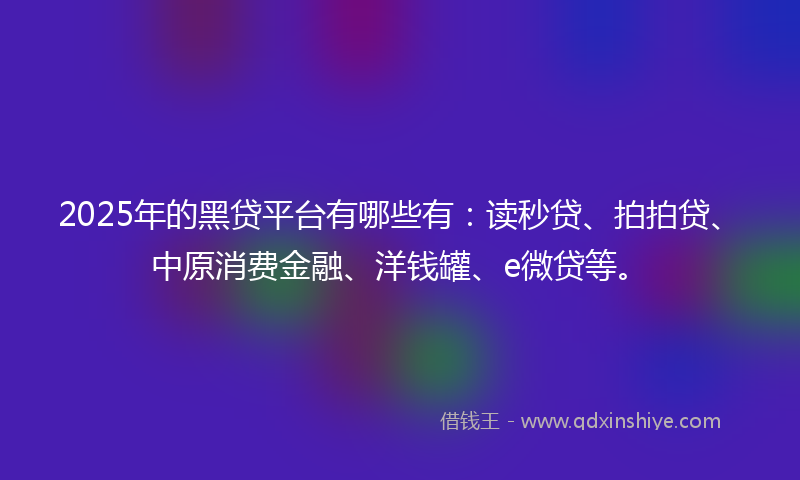 2025年的黑贷平台有哪些有：读秒贷、拍拍贷、中原消费金融、洋钱罐、e微贷等。