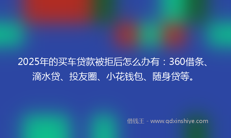 2025年的买车贷款被拒后怎么办有：360借条、滴水贷、投友圈、小花钱包、随身贷等。