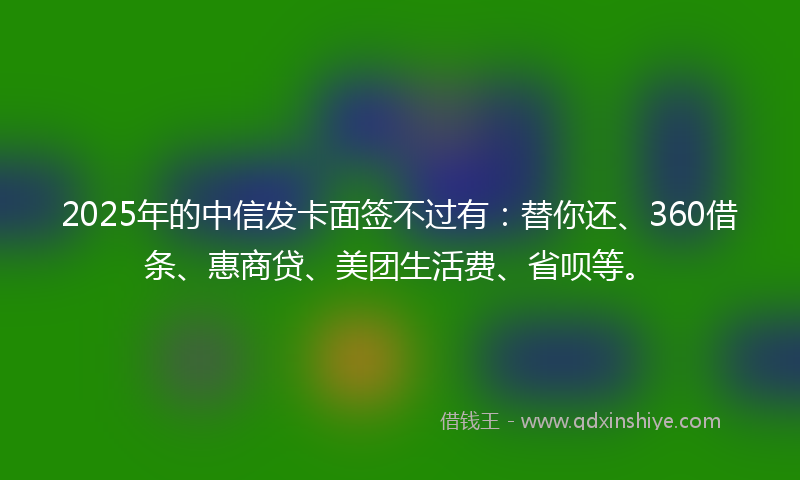2025年的中信发卡面签不过有：替你还、360借条、惠商贷、美团生活费、省呗等。