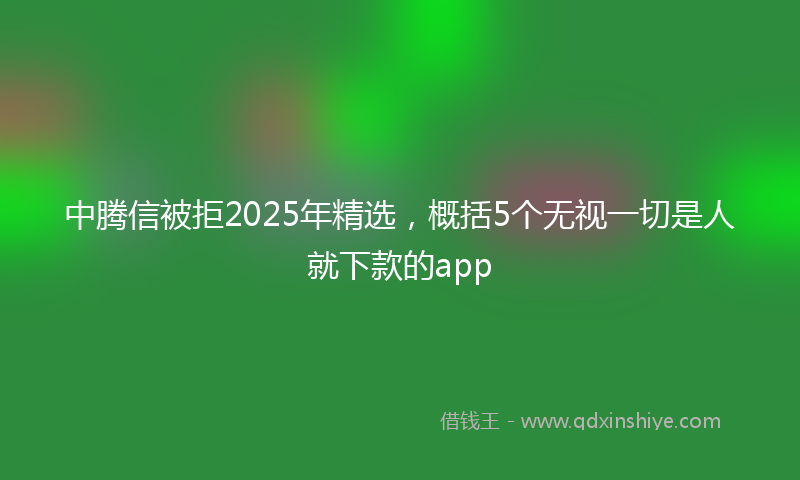 中腾信被拒2025年精选，概括5个无视一切是人就下款的app