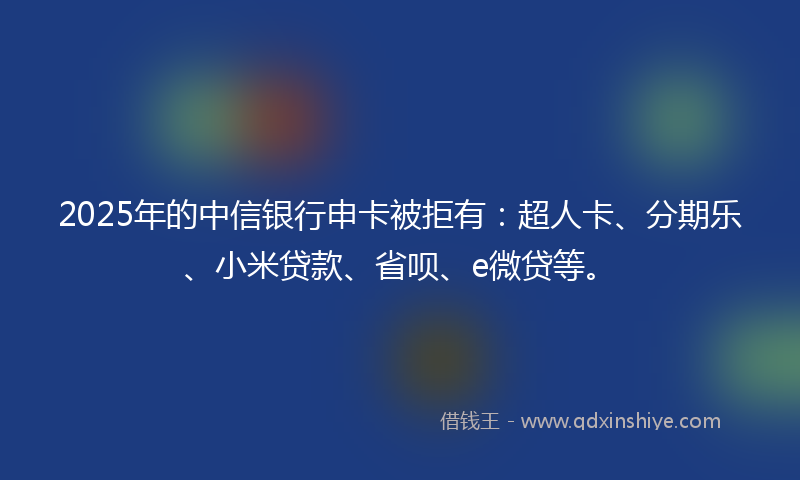 2025年的中信银行申卡被拒有：超人卡、分期乐、小米贷款、省呗、e微贷等。