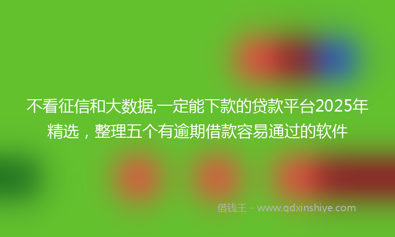 不看征信和大数据,一定能下款的贷款平台2025年精选，整理五个有逾期借款容易通过的软件