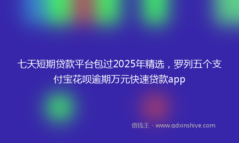 七天短期贷款平台包过2025年精选，罗列五个支付宝花呗逾期万元快速贷款app
