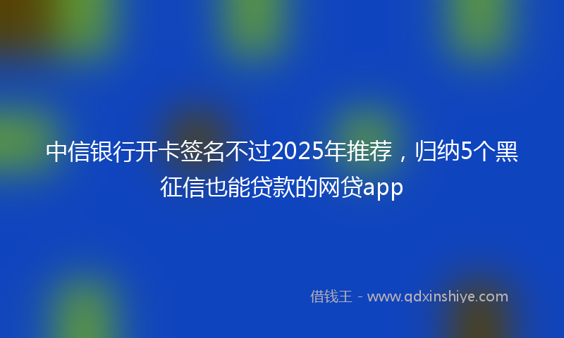 中信银行开卡签名不过2025年推荐，归纳5个黑征信也能贷款的网贷app