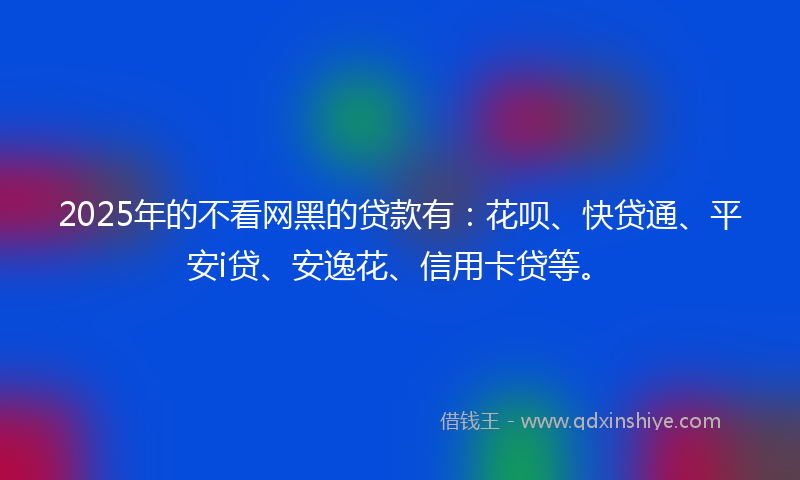 2025年的不看网黑的贷款有：花呗、快贷通、平安i贷、安逸花、信用卡贷等。