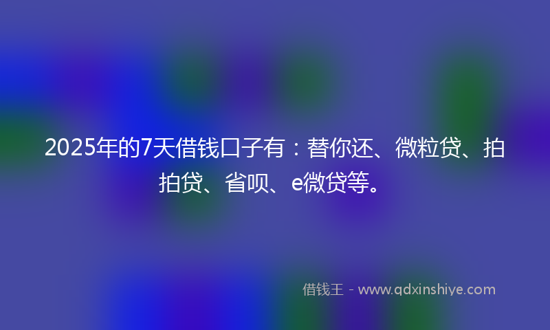 2025年的7天借钱口子有：替你还、微粒贷、拍拍贷、省呗、e微贷等。