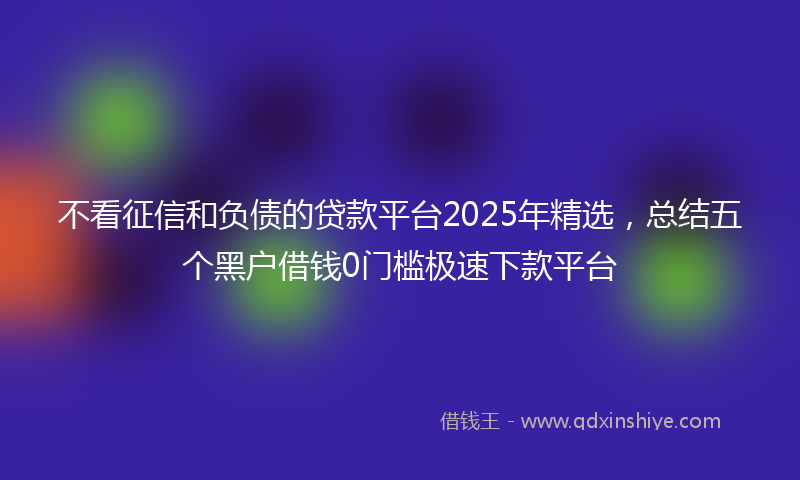 不看征信和负债的贷款平台2025年精选，总结五个黑户借钱0门槛极速下款平台