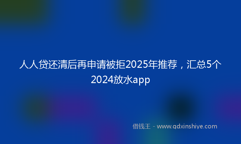 人人贷还清后再申请被拒2025年推荐，汇总5个2024放水app
