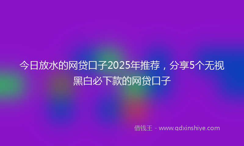 今日放水的网贷口子2025年推荐，分享5个无视黑白必下款的网贷口子