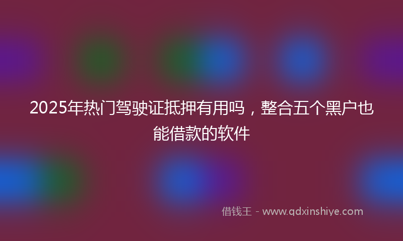 2025年热门驾驶证抵押有用吗，整合五个黑户也能借款的软件