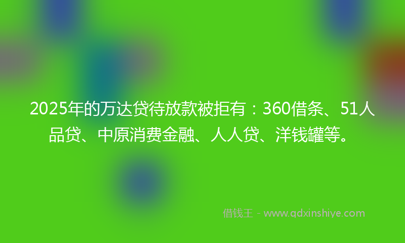 2025年的万达贷待放款被拒有：360借条、51人品贷、中原消费金融、人人贷、洋钱罐等。