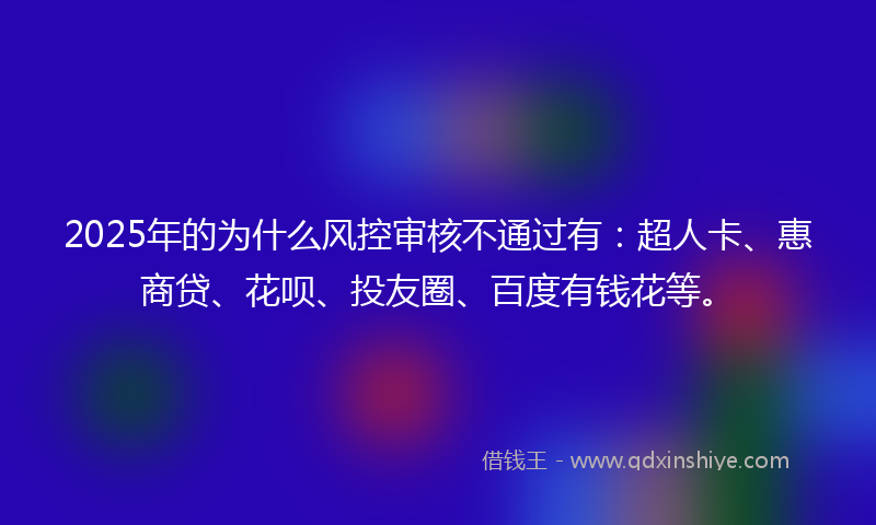 2025年的为什么风控审核不通过有：超人卡、惠商贷、花呗、投友圈、百度有钱花等。