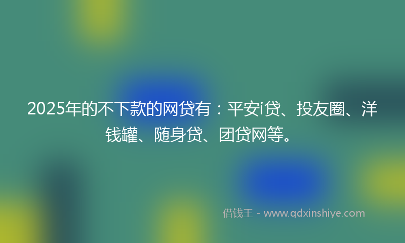 2025年的不下款的网贷有：平安i贷、投友圈、洋钱罐、随身贷、团贷网等。