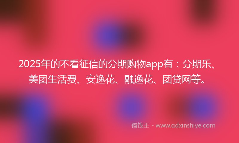 2025年的不看征信的分期购物app有：分期乐、美团生活费、安逸花、融逸花、团贷网等。