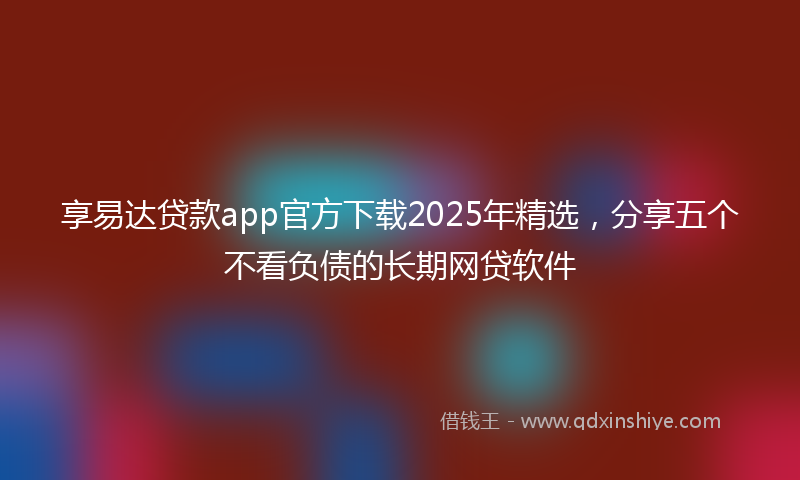 享易达贷款app官方下载2025年精选，分享五个不看负债的长期网贷软件
