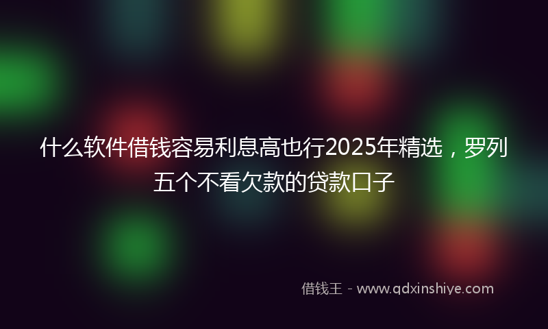 什么软件借钱容易利息高也行2025年精选，罗列五个不看欠款的贷款口子