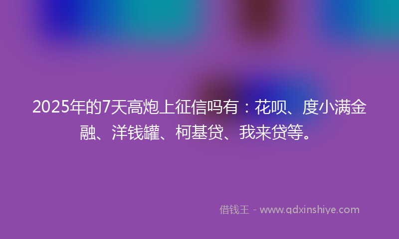 2025年的7天高炮上征信吗有：花呗、度小满金融、洋钱罐、柯基贷、我来贷等。
