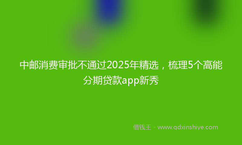 中邮消费审批不通过2025年精选，梳理5个高能分期贷款app新秀