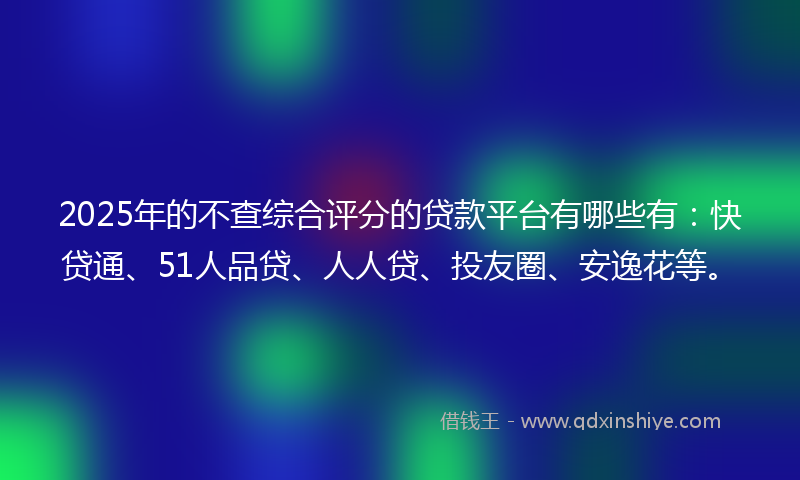 2025年的不查综合评分的贷款平台有哪些有：快贷通、51人品贷、人人贷、投友圈、安逸花等。
