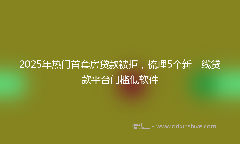 2025年热门首套房贷款被拒，梳理5个新上线贷款平台门槛低软件