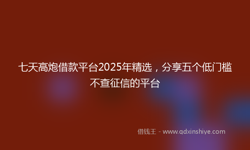 七天高炮借款平台2025年精选，分享五个低门槛不查征信的平台