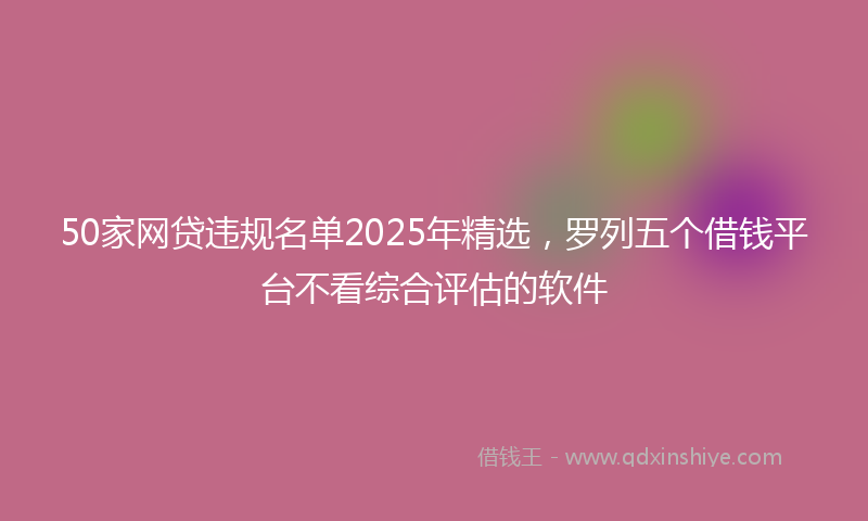 50家网贷违规名单2025年精选，罗列五个借钱平台不看综合评估的软件