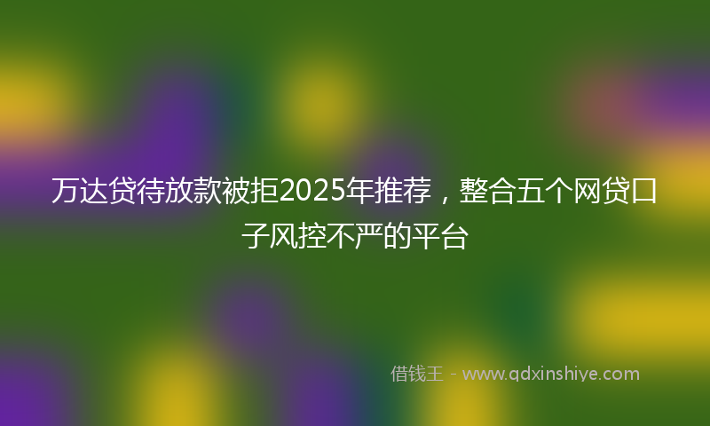 万达贷待放款被拒2025年推荐，整合五个网贷口子风控不严的平台