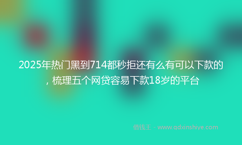 2025年热门黑到714都秒拒还有么有可以下款的，梳理五个网贷容易下款18岁的平台