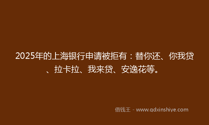 2025年的上海银行申请被拒有：替你还、你我贷、拉卡拉、我来贷、安逸花等。