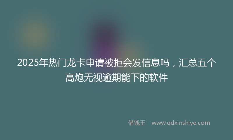 2025年热门龙卡申请被拒会发信息吗，汇总五个高炮无视逾期能下的软件